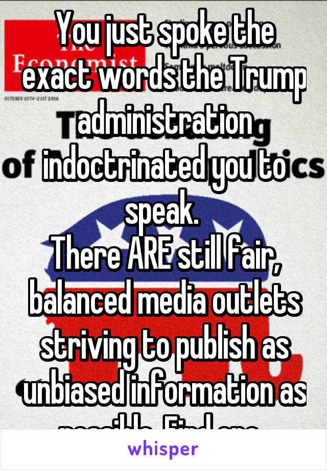 You just spoke the exact words the Trump administration indoctrinated you to speak. 
There ARE still fair, balanced media outlets striving to publish as unbiased information as possible. Find one. 