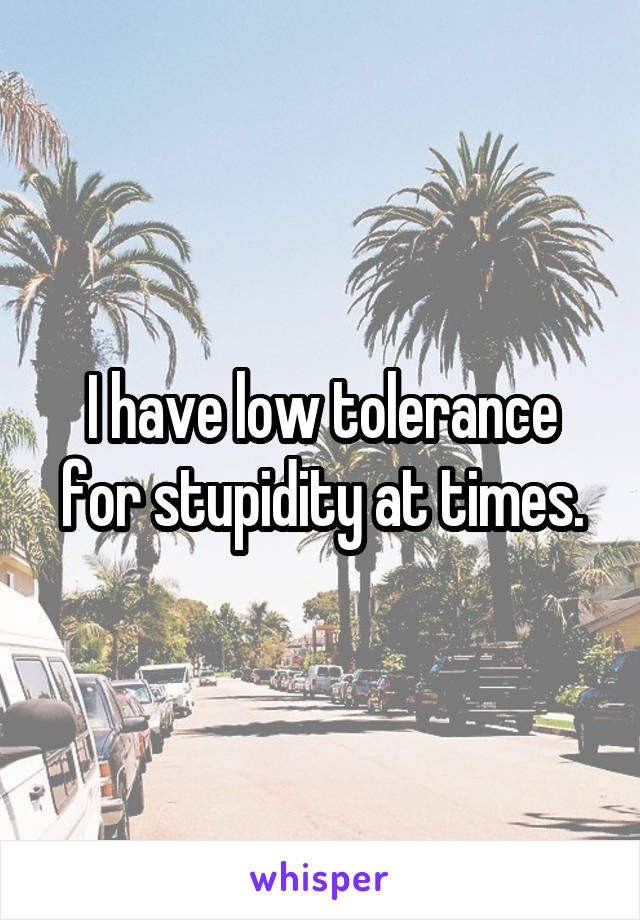 I have low tolerance for stupidity at times.