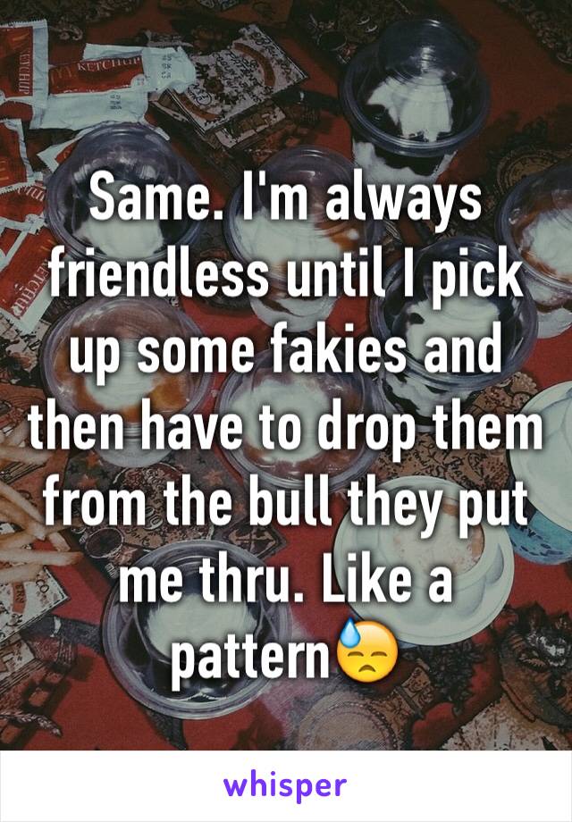 Same. I'm always friendless until I pick up some fakies and then have to drop them from the bull they put me thru. Like a pattern😓