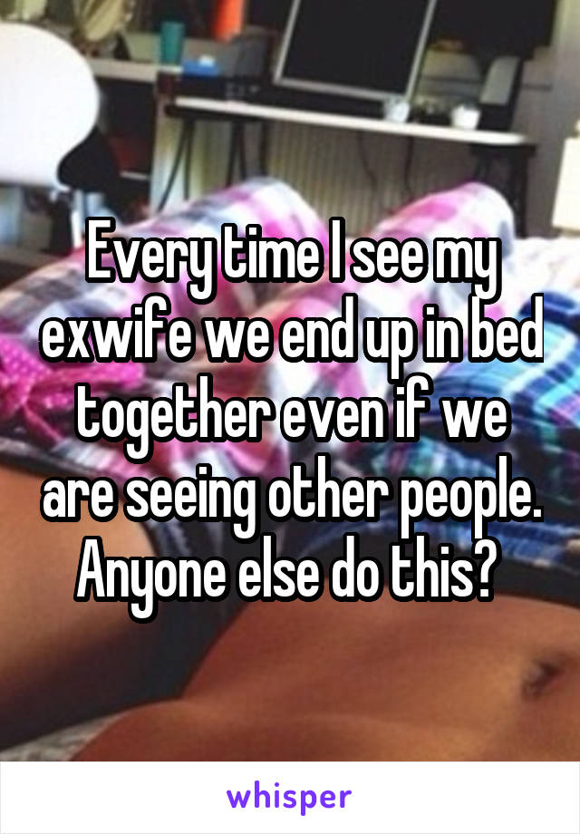 Every time I see my exwife we end up in bed together even if we are seeing other people. Anyone else do this? 