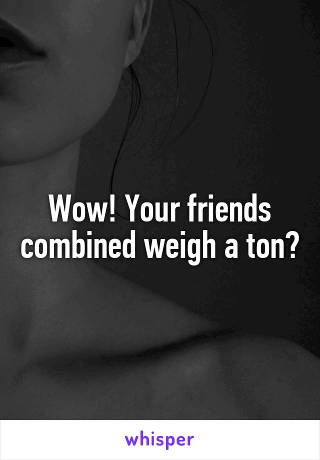 Wow! Your friends combined weigh a ton?