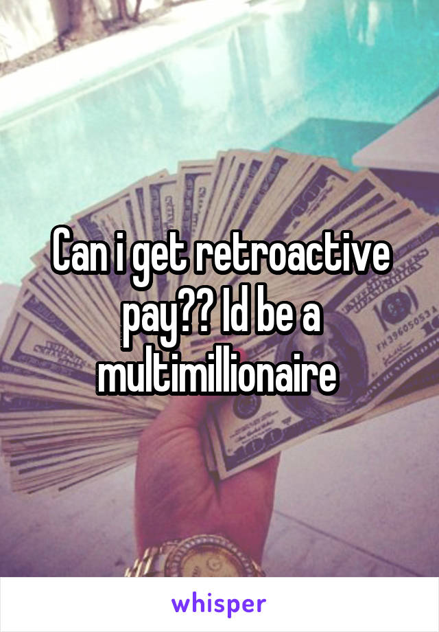 Can i get retroactive pay?? Id be a multimillionaire 