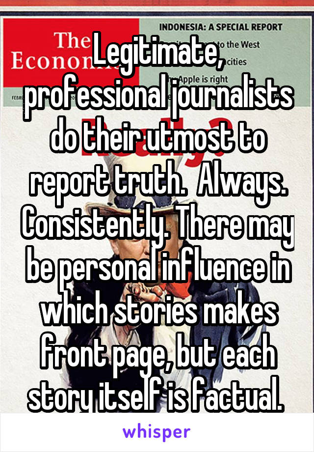 Legitimate, professional journalists do their utmost to report truth.  Always. Consistently. There may be personal influence in which stories makes front page, but each story itself is factual. 