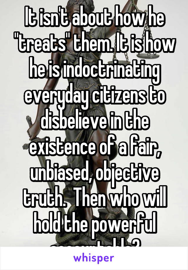 It isn't about how he "treats" them. It is how he is indoctrinating everyday citizens to disbelieve in the existence of a fair, unbiased, objective truth.  Then who will hold the powerful accountable?