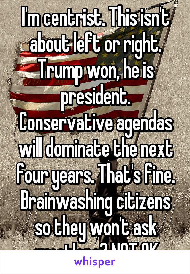 I'm centrist. This isn't about left or right. Trump won, he is president. Conservative agendas will dominate the next four years. That's fine. Brainwashing citizens so they won't ask questIons? NOT OK