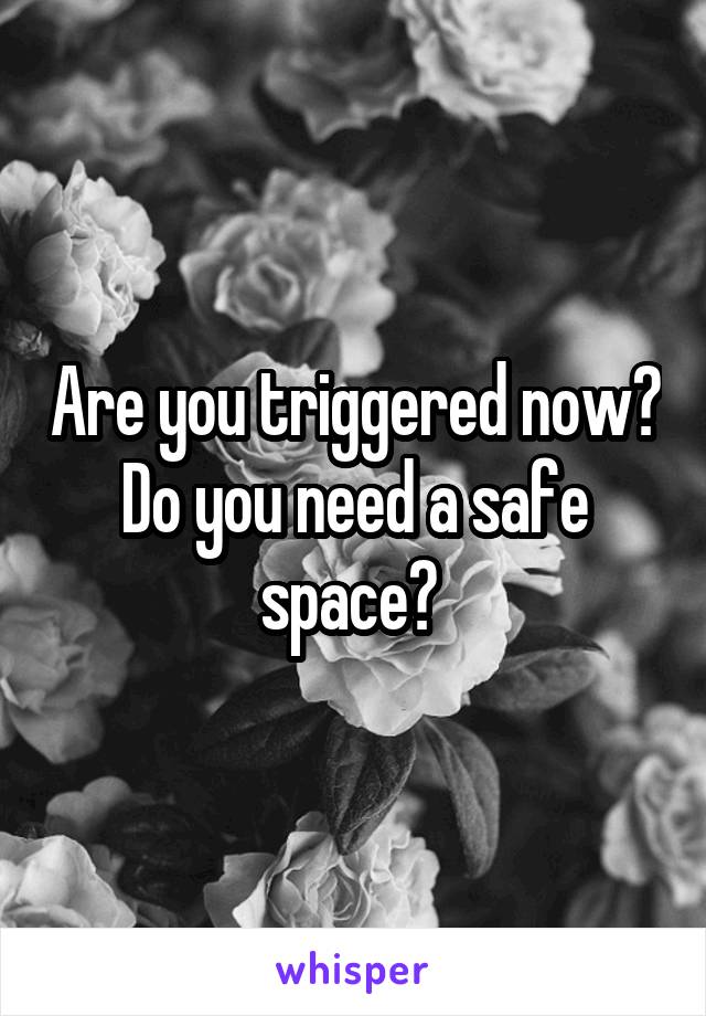 Are you triggered now? Do you need a safe space? 