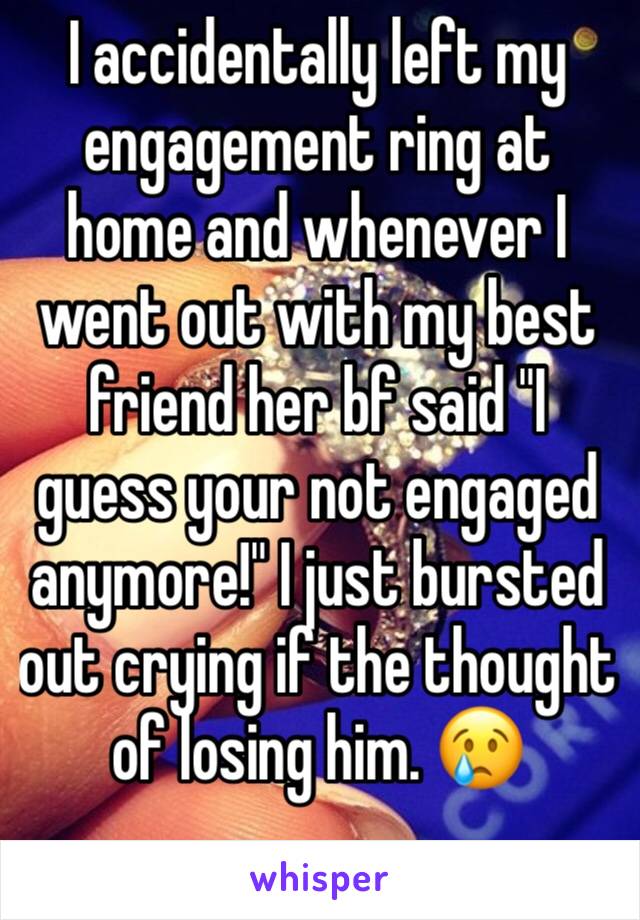 I accidentally left my engagement ring at home and whenever I went out with my best friend her bf said "I guess your not engaged anymore!" I just bursted out crying if the thought of losing him. 😢 
