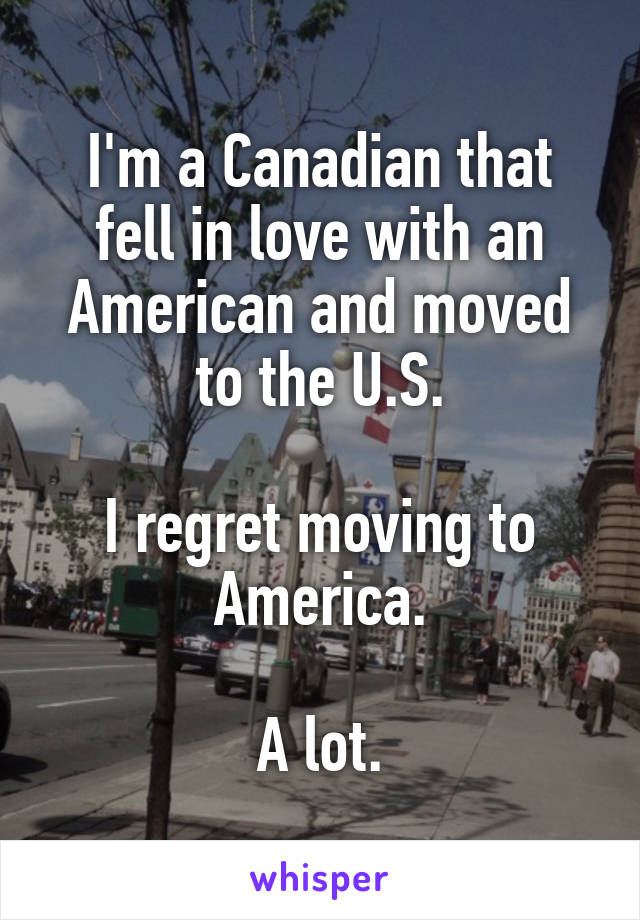 I'm a Canadian that fell in love with an American and moved to the U.S.

I regret moving to America.

A lot.