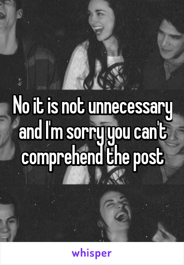 No it is not unnecessary and I'm sorry you can't comprehend the post