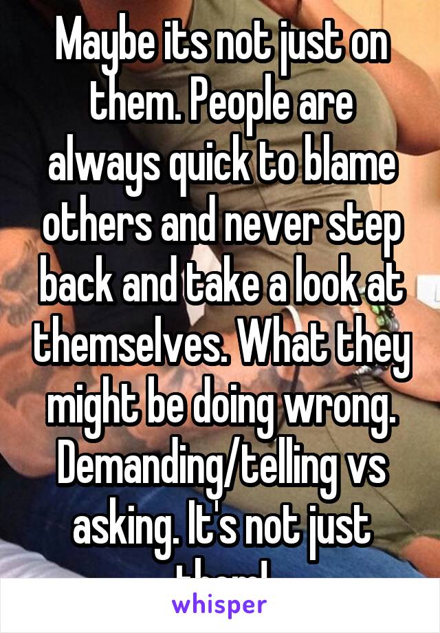 Maybe its not just on them. People are always quick to blame others and never step back and take a look at themselves. What they might be doing wrong. Demanding/telling vs asking. It's not just them!