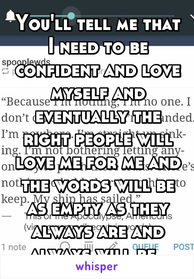 You'll tell me that I need to be confident and love myself and eventually the right people will love me for me and the words will be as empty as they always are and always will be. 