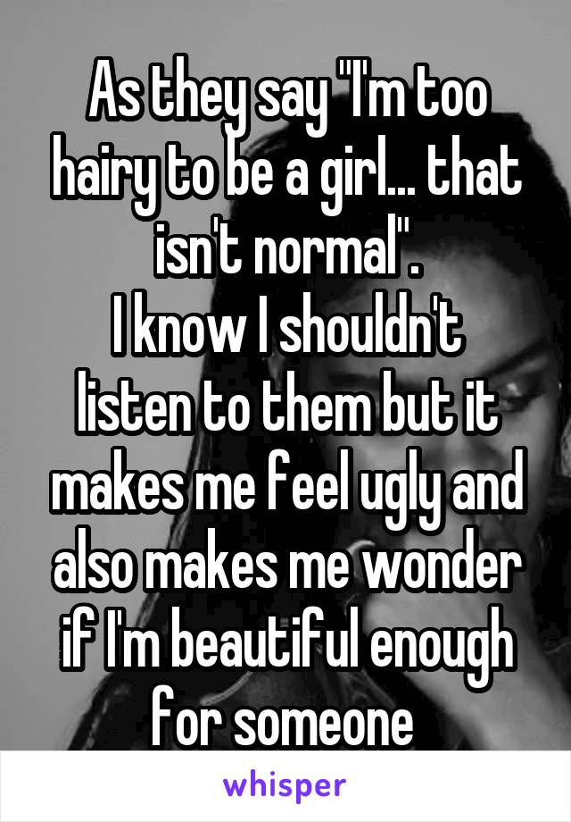 As they say "I'm too hairy to be a girl... that isn't normal".
I know I shouldn't listen to them but it makes me feel ugly and also makes me wonder if I'm beautiful enough for someone 