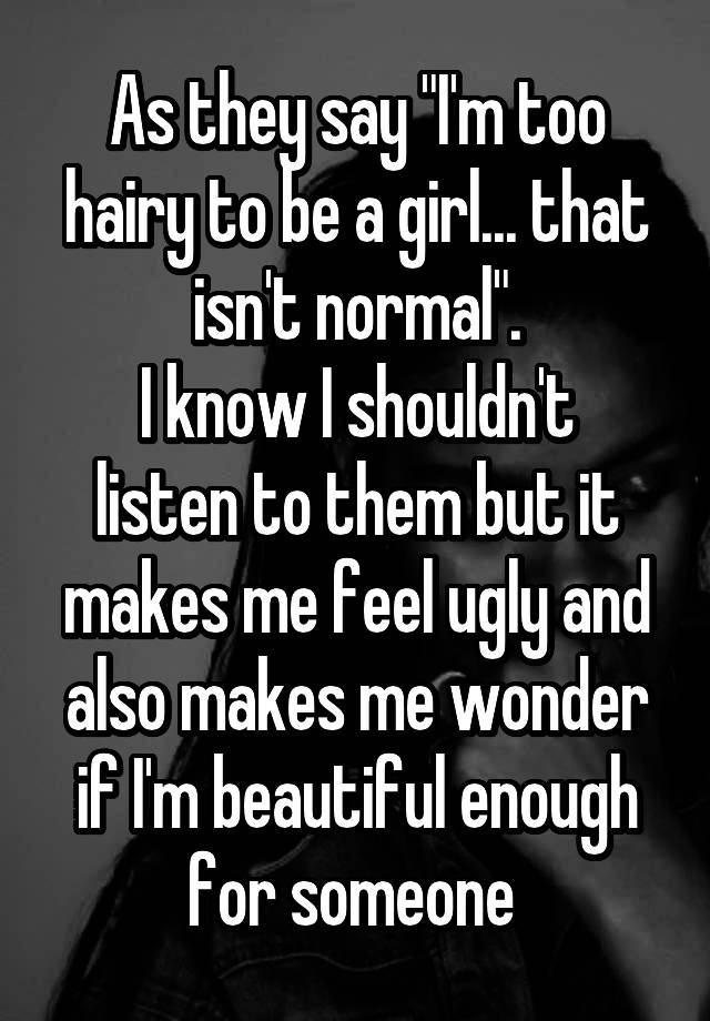 As they say "I'm too hairy to be a girl... that isn't normal".
I know I shouldn't listen to them but it makes me feel ugly and also makes me wonder if I'm beautiful enough for someone 