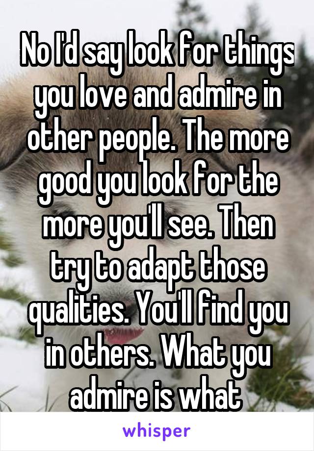 No I'd say look for things you love and admire in other people. The more good you look for the more you'll see. Then try to adapt those qualities. You'll find you in others. What you admire is what 