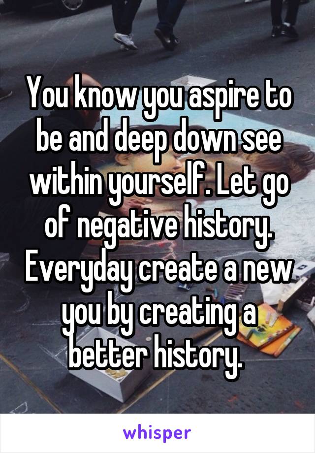 You know you aspire to be and deep down see within yourself. Let go of negative history. Everyday create a new you by creating a better history. 