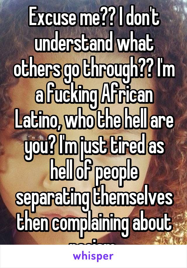 Excuse me?? I don't understand what others go through?? I'm a fucking African Latino, who the hell are you? I'm just tired as hell of people separating themselves then complaining about racism 