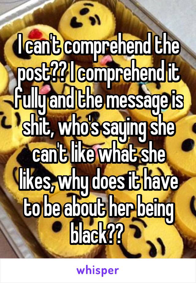 I can't comprehend the post?? I comprehend it fully and the message is shit, who's saying she can't like what she likes, why does it have to be about her being black?? 