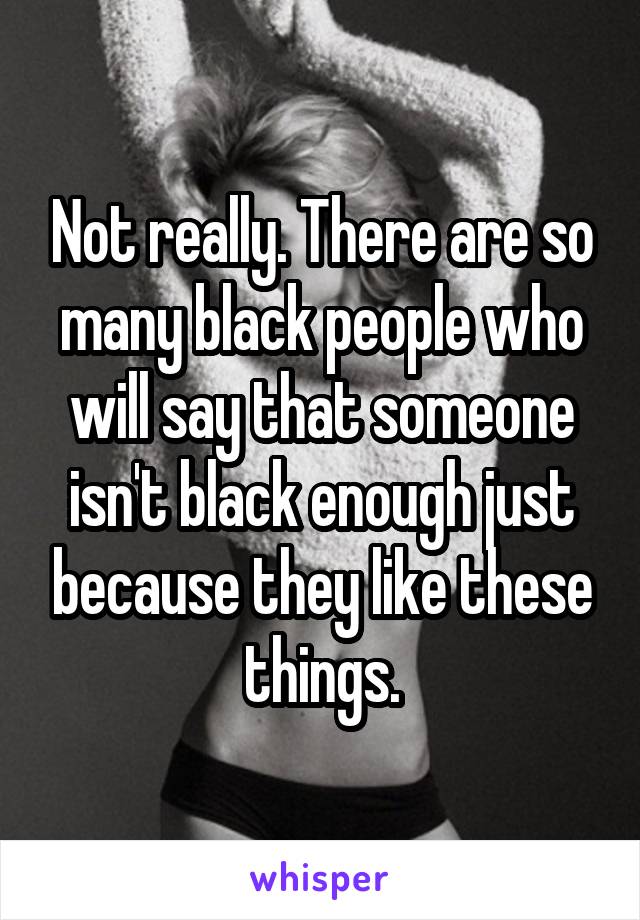 Not really. There are so many black people who will say that someone isn't black enough just because they like these things.