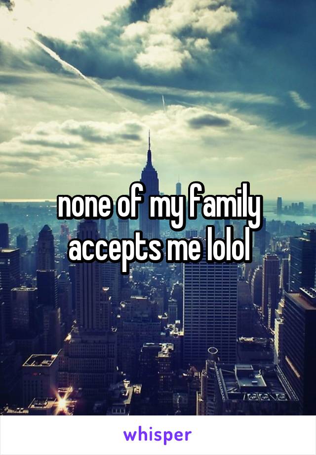 none of my family accepts me lolol