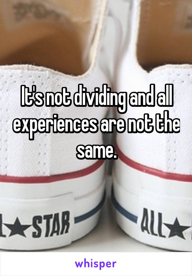 It's not dividing and all experiences are not the same.
