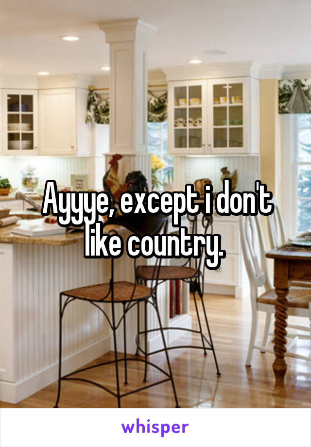 Ayyye, except i don't like country. 