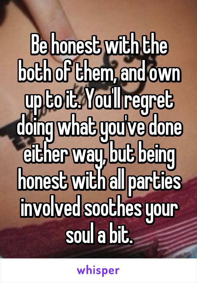 Be honest with the both of them, and own up to it. You'll regret doing what you've done either way, but being honest with all parties involved soothes your soul a bit.