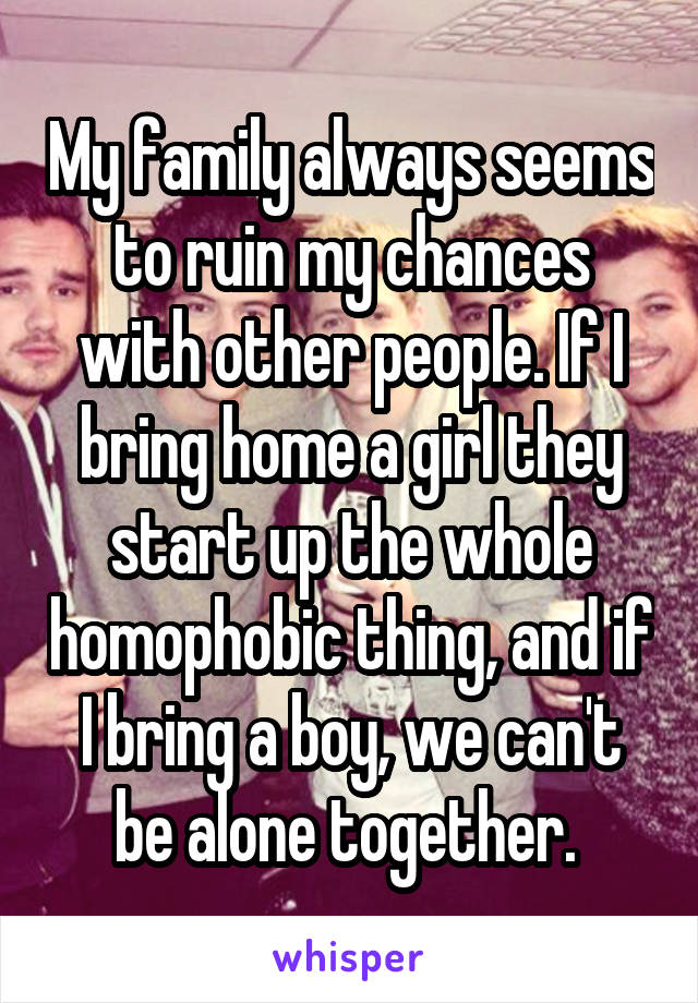 My family always seems to ruin my chances with other people. If I bring home a girl they start up the whole homophobic thing, and if I bring a boy, we can't be alone together. 