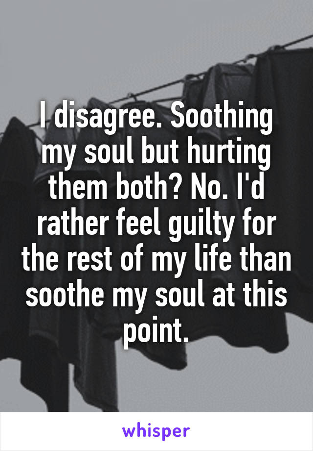 I disagree. Soothing my soul but hurting them both? No. I'd rather feel guilty for the rest of my life than soothe my soul at this point.