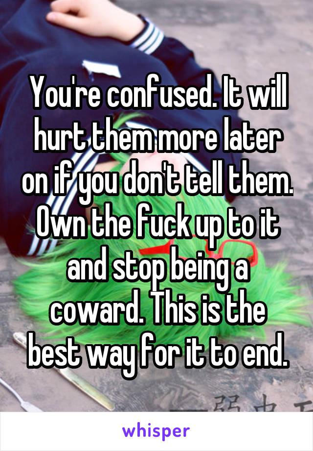 You're confused. It will hurt them more later on if you don't tell them. Own the fuck up to it and stop being a coward. This is the best way for it to end.