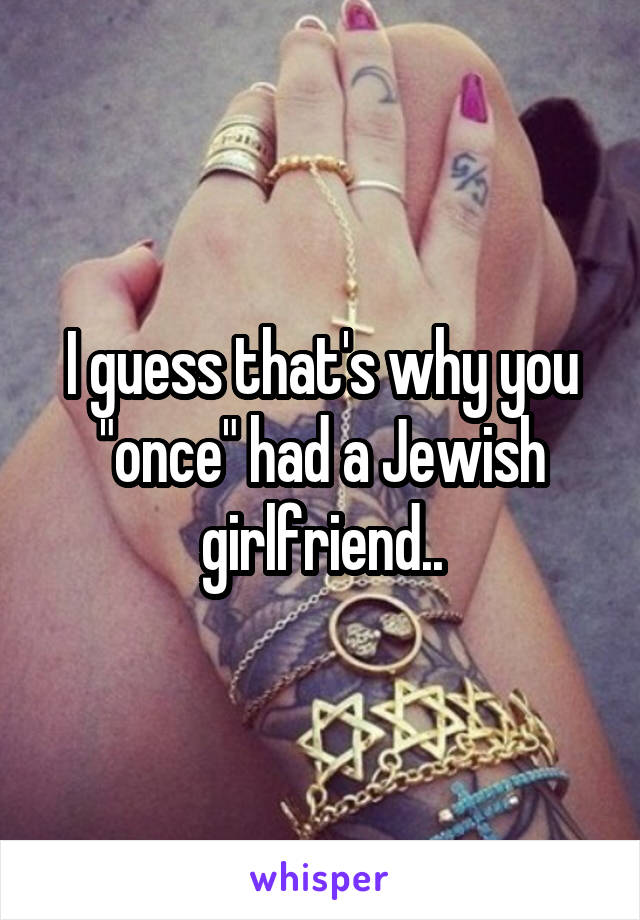 I guess that's why you "once" had a Jewish girlfriend..