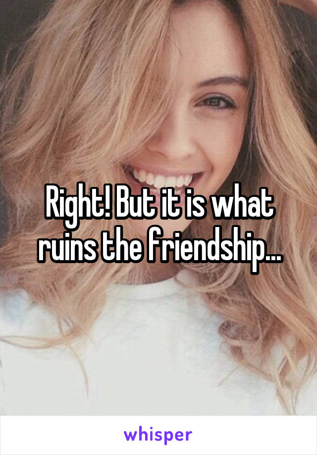 Right! But it is what ruins the friendship...