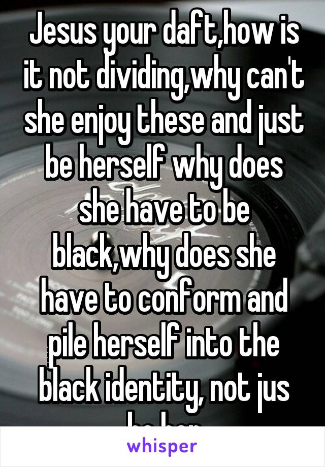 Jesus your daft,how is it not dividing,why can't she enjoy these and just be herself why does she have to be black,why does she have to conform and pile herself into the black identity, not jus be her
