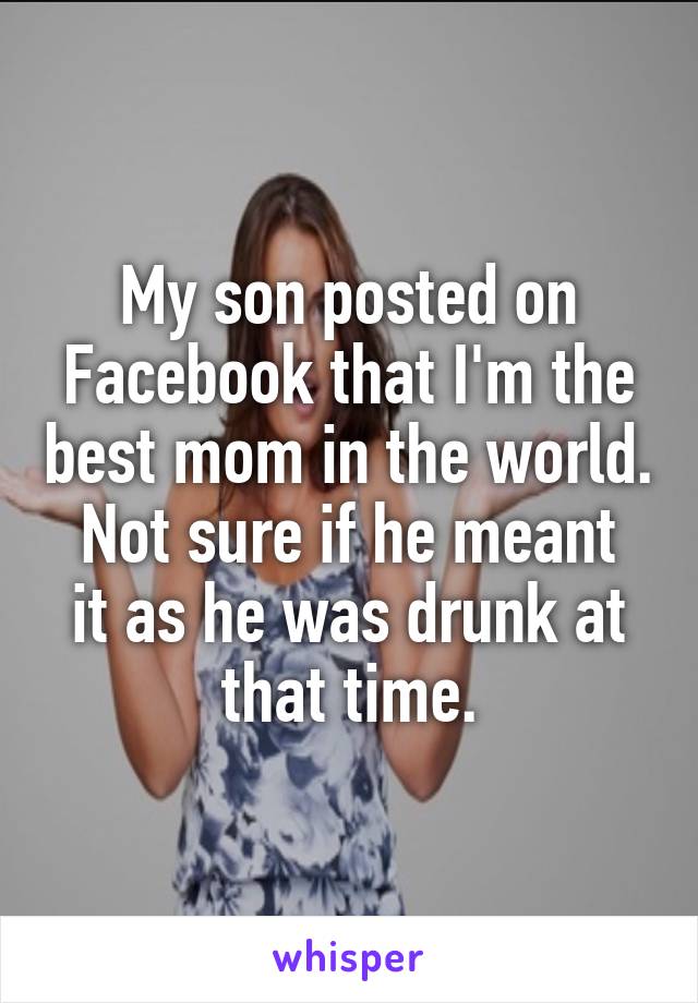 My son posted on Facebook that I'm the best mom in the world.
Not sure if he meant it as he was drunk at that time.