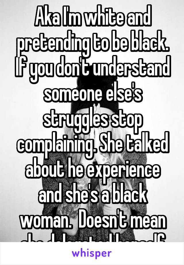 Aka I'm white and pretending to be black. If you don't understand someone else's struggles stop complaining. She talked about he experience and she's a black woman.  Doesn't mean she delegated herself