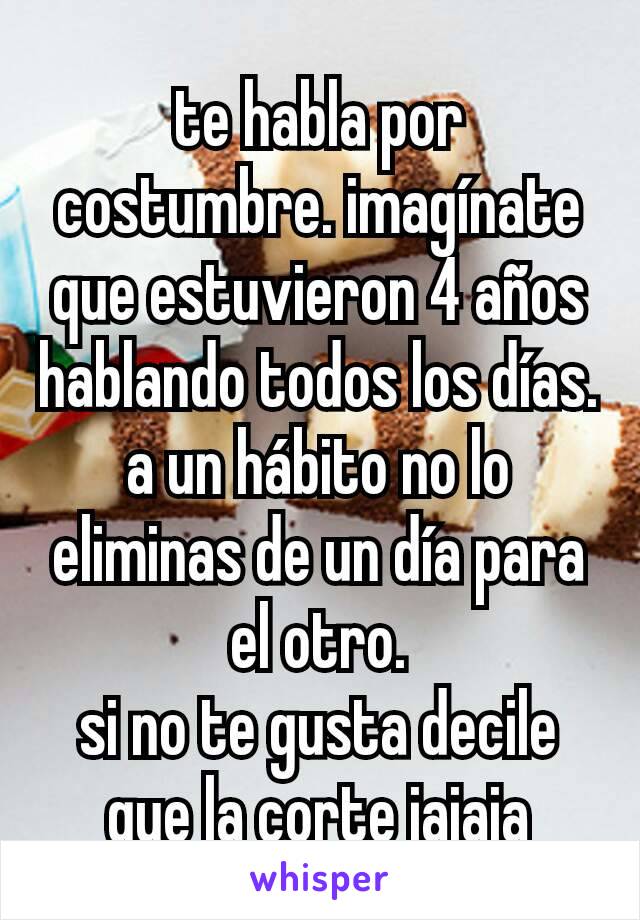 te habla por costumbre. imagínate que estuvieron 4 años hablando todos los días.
a un hábito no lo eliminas de un día para el otro.
si no te gusta decile que la corte jajaja