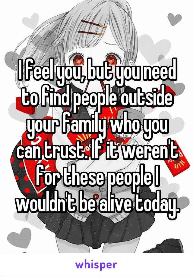 I feel you, but you need to find people outside your family who you can trust. If it weren't for these people I wouldn't be alive today.