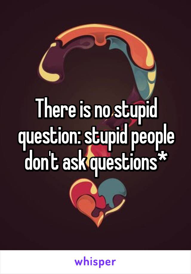 There is no stupid question: stupid people don't ask questions*