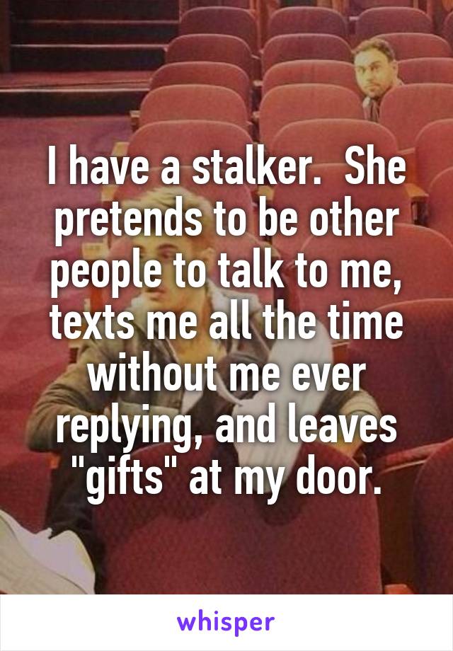 I have a stalker.  She pretends to be other people to talk to me, texts me all the time without me ever replying, and leaves "gifts" at my door.
