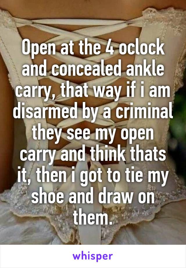 Open at the 4 oclock and concealed ankle carry, that way if i am disarmed by a criminal they see my open carry and think thats it, then i got to tie my shoe and draw on them.