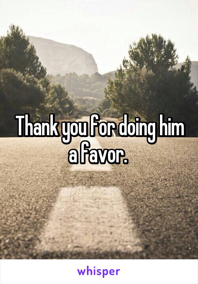 Thank you for doing him a favor. 