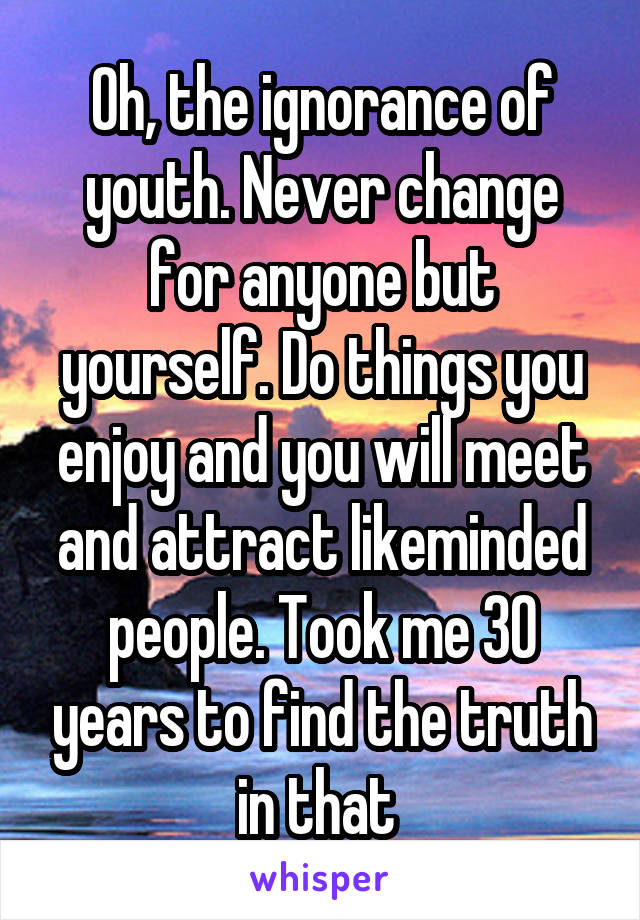 Oh, the ignorance of youth. Never change for anyone but yourself. Do things you enjoy and you will meet and attract likeminded people. Took me 30 years to find the truth in that 