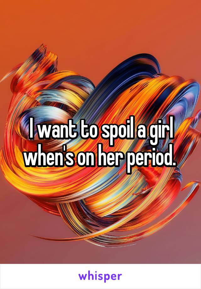 I want to spoil a girl when's on her period. 