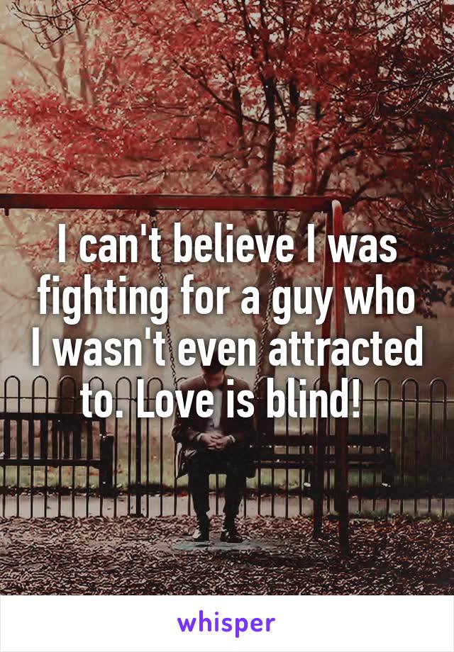 I can't believe I was fighting for a guy who I wasn't even attracted to. Love is blind! 