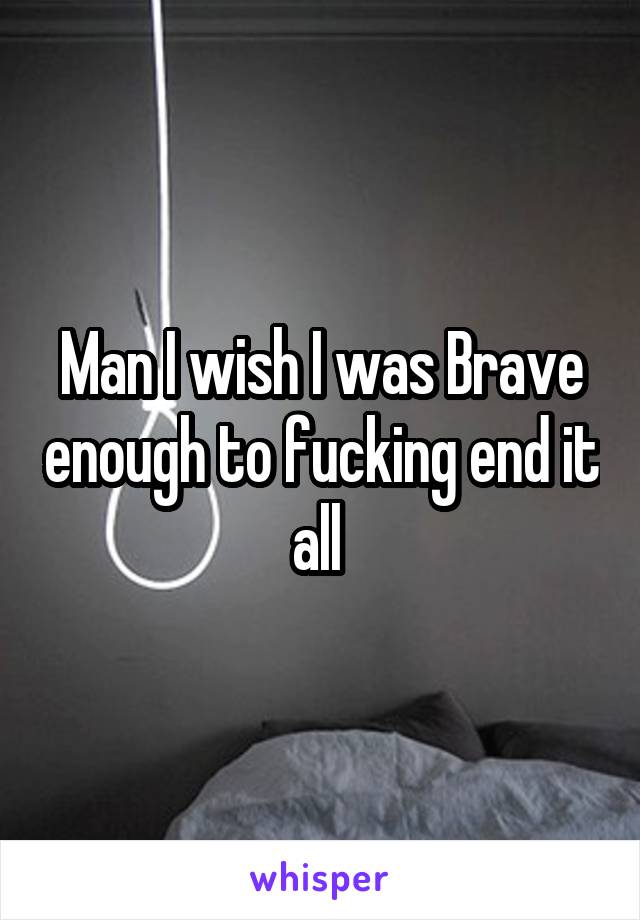 Man I wish I was Brave enough to fucking end it all 