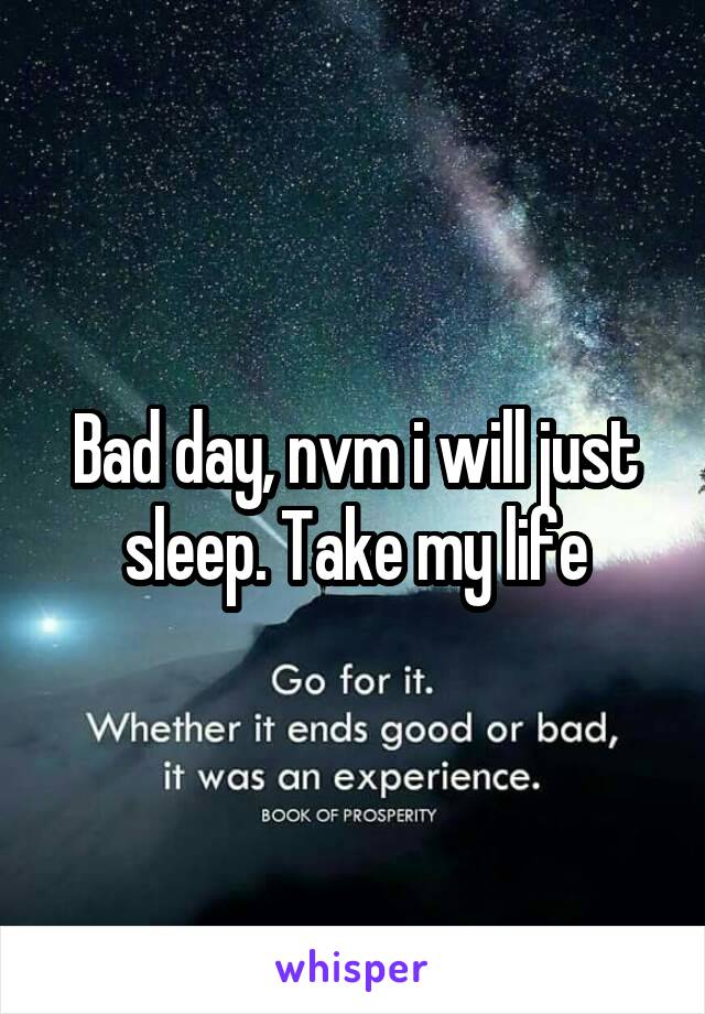 Bad day, nvm i will just sleep. Take my life