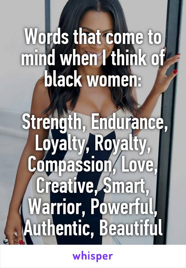 Words that come to mind when I think of black women:

 Strength, Endurance, Loyalty, Royalty, Compassion, Love, Creative, Smart, Warrior, Powerful,
Authentic, Beautiful