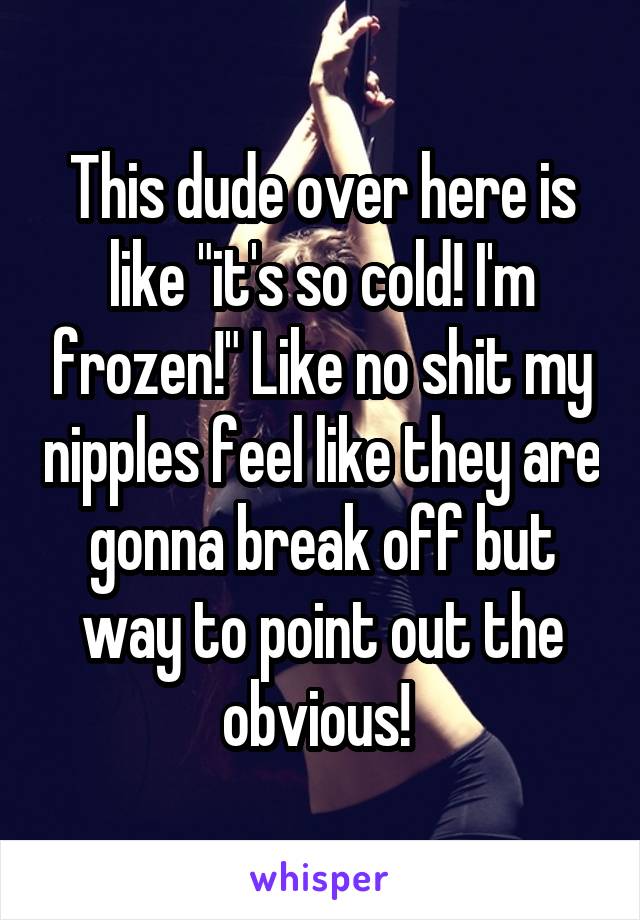 This dude over here is like "it's so cold! I'm frozen!" Like no shit my nipples feel like they are gonna break off but way to point out the obvious! 