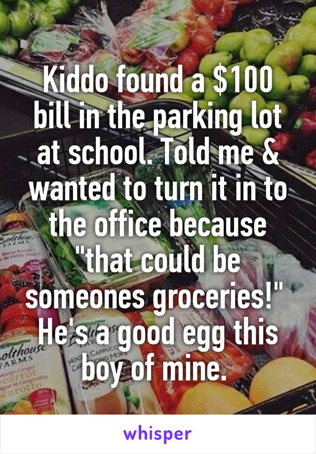Kiddo found a $100 bill in the parking lot at school. Told me & wanted to turn it in to the office because "that could be someones groceries!"  He's a good egg this boy of mine. 