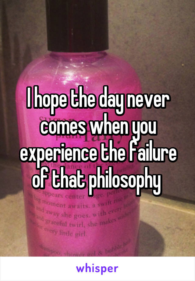 I hope the day never comes when you experience the failure of that philosophy 