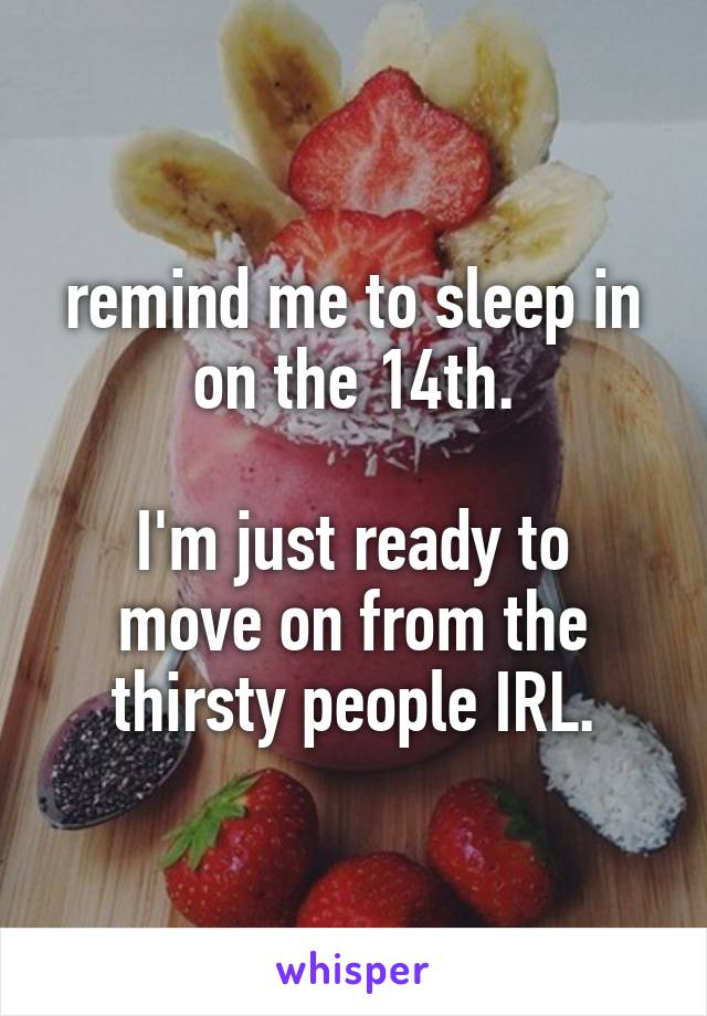 remind me to sleep in on the 14th.

I'm just ready to move on from the thirsty people IRL.